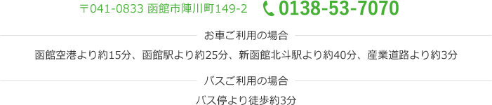 〒041-0833 函館市陣川町149-2 0138-53-7070 お車ご利用の場合 函館空港より約15分、函館駅より約25分、新函館北斗駅より約40分、産業道路より約3分 バスご利用の場合 バス停より徒歩約3分