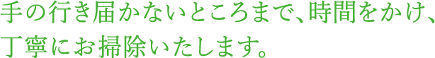 手の行き届かないところまで、時間をかけ、丁寧にお掃除いたします。