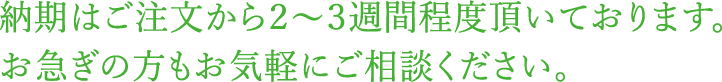 納期は2〜3週間程度頂いております。お急ぎの方もお気軽にご相談ください。